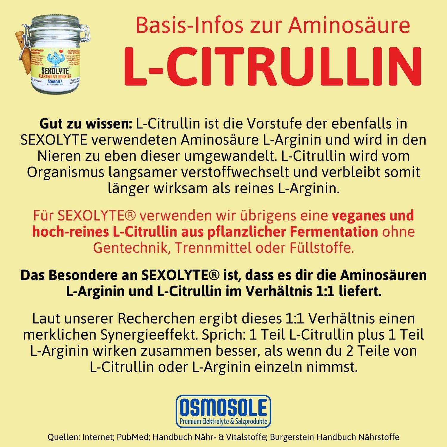 Gut zu wissen: L-Citrullin ist die Vorstufe der ebenfalls in SEXOLYTE verwendeten Aminosäure L-Arginin und wird in den Nieren zu eben dieser umgewandelt. L-Citrullin wird vom Organismus langsamer verstoffwechselt und verbleibt somit länger wirksam als reines L-Arginin.
Für SEXOLYTE® verwenden wir übrigens eine veganes und hochreines L-Citrullin aus pflanzlicher Fermentation ohne Gentechnik, Trennmittel oder Füllstoffe.