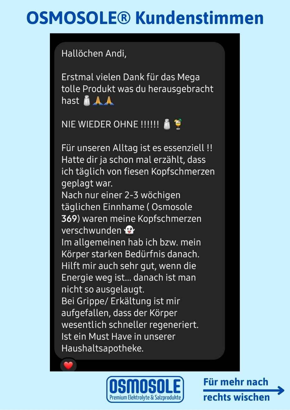 Bewertung: Vielen Dank für das mega tolle Produkt, was du herausgebracht hast!.

NIE WIEDER OHNE!

Für unseren Alltag ist es essentiell. Hatte dir ja erzählt, ass ich täglich von fiesen Kopfschmerzen geplagt war. Nach nur einer 2-3 wöchigen täglichen Einnahme von OSMOSOLE 369 waren die Kopfschmerzen verschwunden.
Hilft mir auch sehr gut, wenn die Energie weg ist. Bei Grippe / Erkältung ist mir aufgefallen, dass der Körper wesentlich schneller regeneriert.