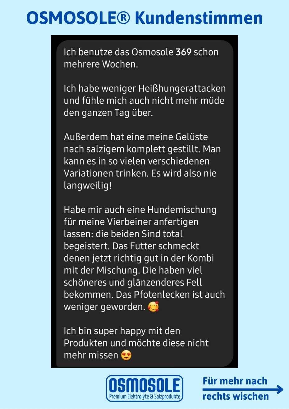 Ich benutze OSMOSOLE 369 jetzt mehrere Wochen und ich habe weniger Heißhungerattacken und fühle mich auch nicht mehr müde den ganzen Tag.

Außerdem hat es meine Gelüste nach Salzigem komplett gestillt. Man kann es in so vielen Variationen trinken! Es wird nie langweilig.

Habe mir auch eine Hundemischung anfertigen lassen. Die beiden sind total begeistert. Das Futter schmeckt denen jetzt richtig gut in der Kombi mit der Mischung! Die haben viel schöneres und glänzenderes Fell. Das Pfotenlecken ist auch weni