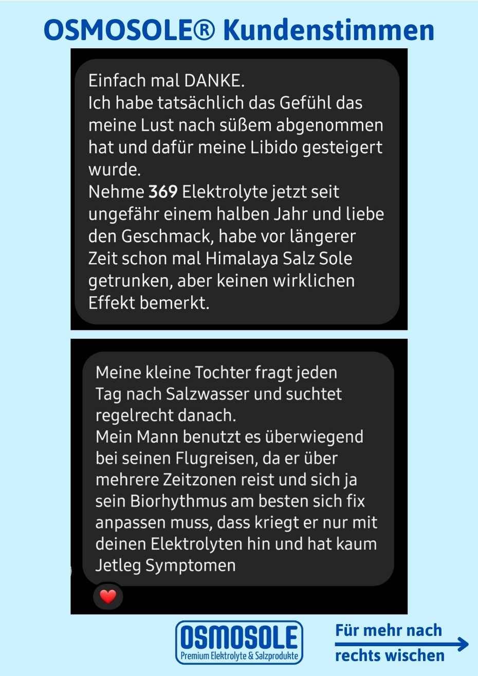 Bewertung: Einfach mal DANKE. Ich habe tatsächlich das Gefühl, dass meine Lust nach Süßem abgenommen hat und dafür meine Libido gesteigert wurde.
Nehme OSMOSOLE 369 jetzt seit ungefähr einem halben Jahr und liebe den Geschmack. Habe vor längerer Zeit Himalaya Salz Sole getrunken, aber keinen wirklichen Effekt bemerkt.
Meine kleine Tochter fragt jeden Tag nach Salzwasser und suchtet regelrecht danach. Mein Mann benutzt es überwiegend auf seinen Flugreisen. Er hat kaum Jetlag Symptome dadurch.
