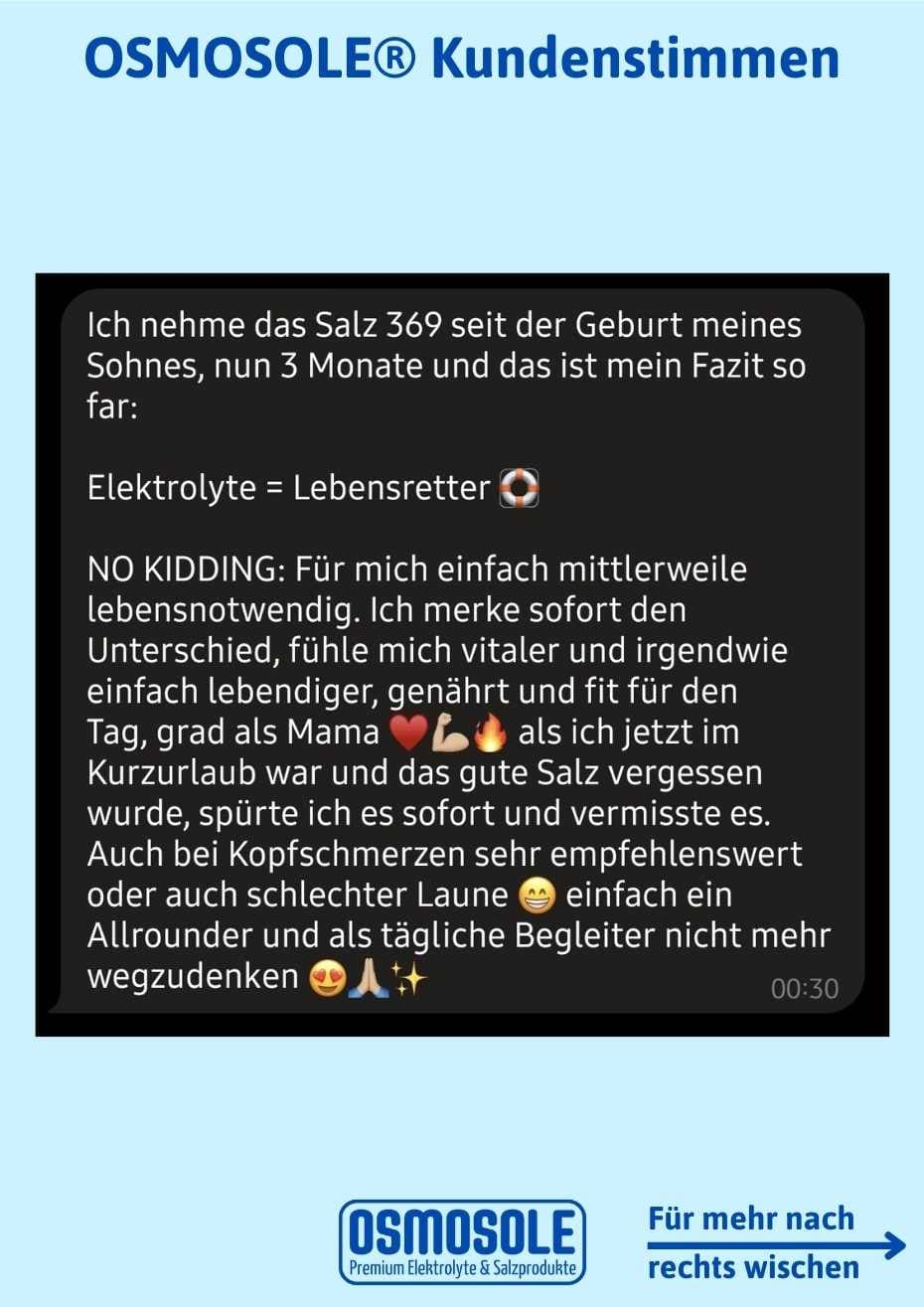 Bewertung: Ich nehme OSMOSOLE 369 seit der Geburt meines Sohnes, nun 3 Monate und das ist mein Fazit bis jetzt:

Elektrolyte = Lebensretter!

Ohne Spaß: für mich einfach mittlerweile lebensnotwendig. Ich merke sofort den Unterschied, fühle mich vitaler und irgendwie einfach lebendiger, genährt und fit für den Tag, grad als Mama. Als ich jetzt im Kurzurlaub war und das gute Salz vergessen hatte, spürte ich es sofort und vermisste es. Auch bei Kopfschmerzen sehr empfehlenswert oder auch schlechter Laune.