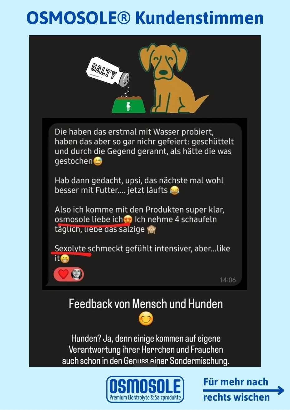 Bewertung: Meine Hunde haben das erstmal mit Wasser probiert, haben das aber so gar nicht gefeiert: geschüttelt und durch die Gegend gerannt, als hätte die was gestochen :-)

Hab dann gedacht, upsi, das nächste Mal wohl besser mit Futter... jetzt läufts.

Also ich komme mit den Produkten super klar, OSMOSOLE 369 liebe ich. Ich nehme 4 Schaufeln täglich, liebe das Salzige.

SEXOLYTE schmeckt gefühlt intensiver, aber... like it :-)