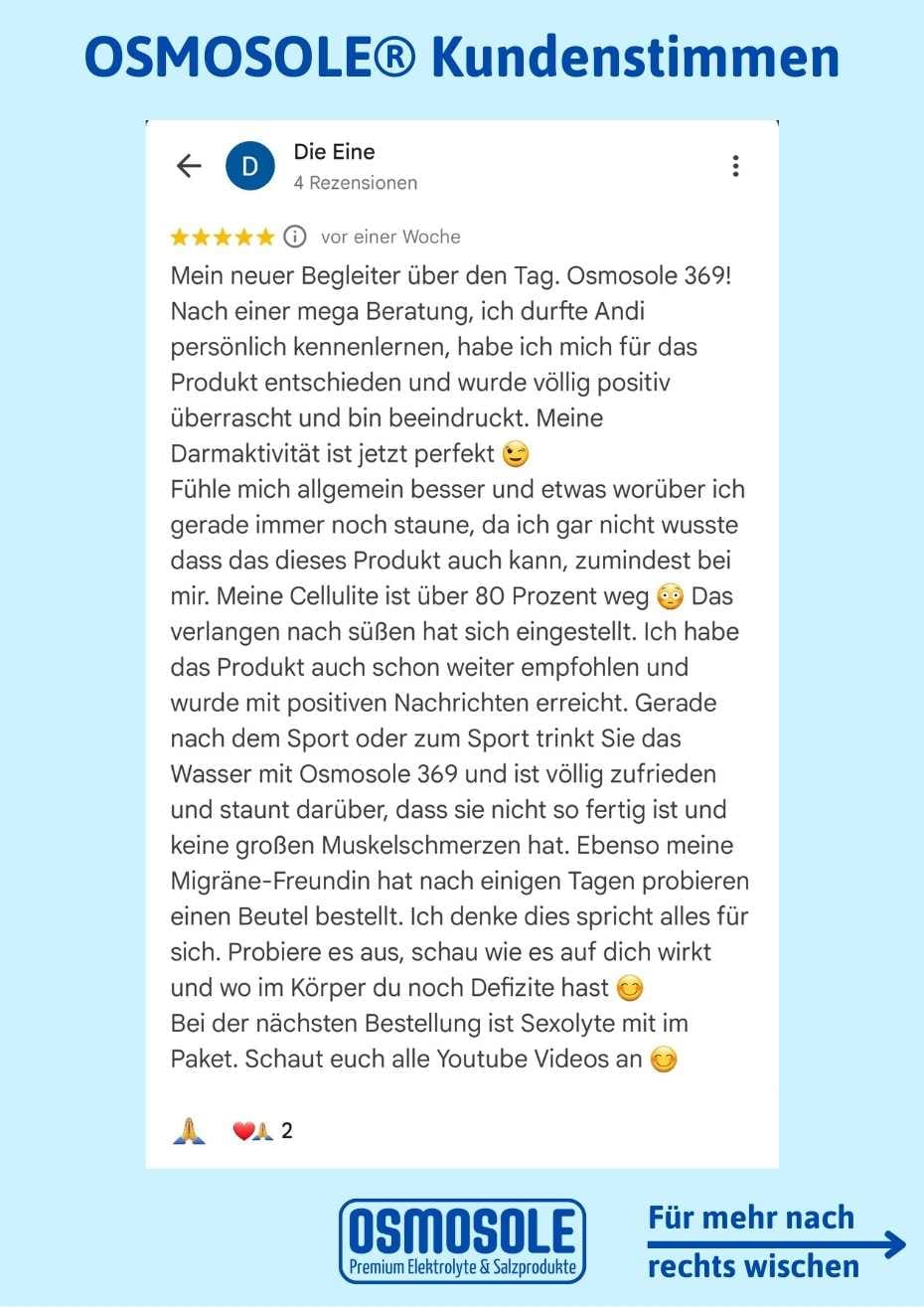 Bewertung: Ich wurde völlig positiv von OSMOSOLE 369 überrascht und bin beeindruckt. Meine Verdauung ist jetzt perfekt.
Fühle mich allgemein besser und worüber ich noch staune: meine Cellulite ist über 80 % weg. Das Verlangen nach Süßem hat sich eingestellt. Bei der nächsten Bestellung ist SEXOLYTE mit im Paket. 