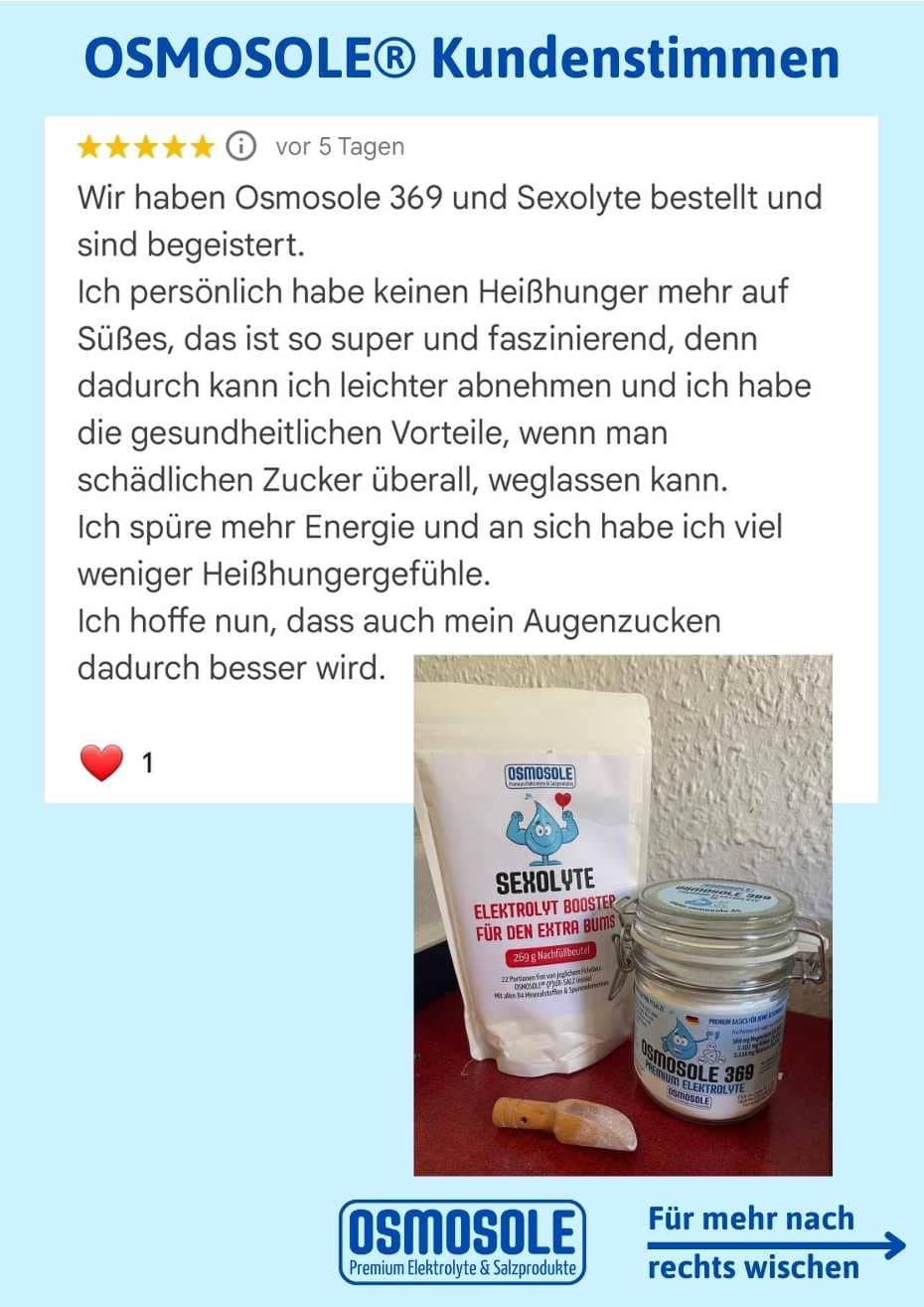 Wir haben OSMOSOLE 369 und SEXOLYTE bestellt und sind begeistert.
Ich persönlich habe keinen Heißhunger mehr auf Süßes, das ist so super und faszinierend, denn dadurch kann ich leichter abnehmen und ich habe die gesundheitlichen Vorteile, wenn man schädlichen Zucker überall, weglassen kann. Ich spüre mehr Energie und ans ich habe ich viel weniger Heißhungergefühle. 